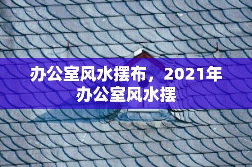 办公室风水摆布，2021年办公室风水摆