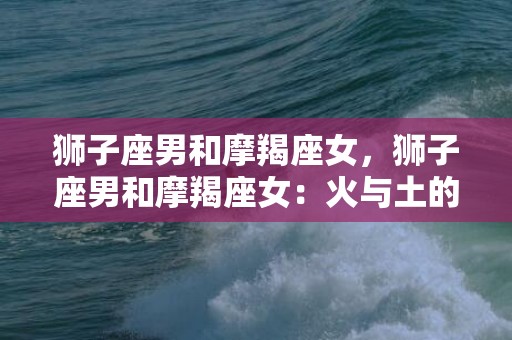 狮子座男和摩羯座女，狮子座男和摩羯座女：火与土的激情碰撞？