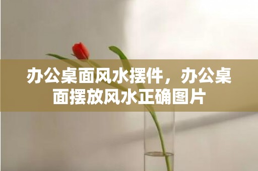 办公桌面风水摆件，办公桌面摆放风水正确图片