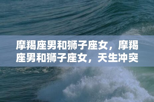 摩羯座男和狮子座女，摩羯座男和狮子座女，天生冲突还是双生共舞？