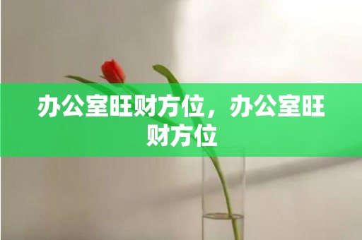 办公室旺财方位，办公室旺财方位