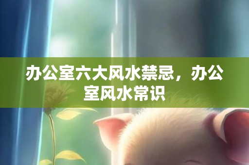 办公室六大风水禁忌，办公室风水常识