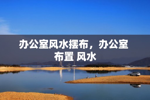 办公室风水摆布，办公室 布置 风水