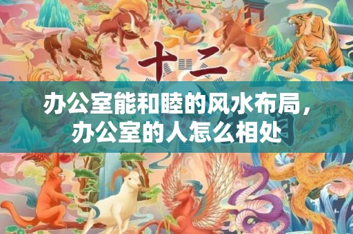 办公室能和睦的风水布局，办公室的人怎么相处