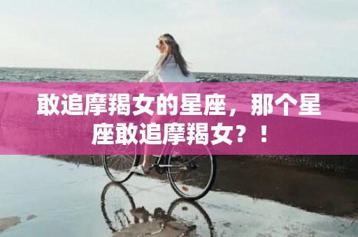 敢追摩羯女的星座，那个星座敢追摩羯女？！