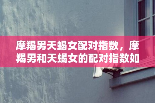 摩羯男天蝎女配对指数，摩羯男和天蝎女的配对指数如何？