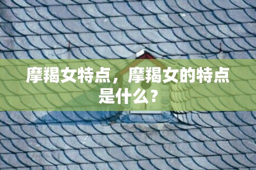 摩羯女特点，摩羯女的特点是什么？
