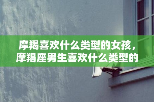 摩羯喜欢什么类型的女孩，摩羯座男生喜欢什么类型的女孩？