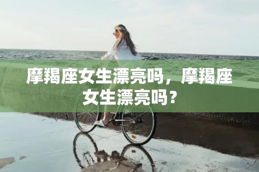 摩羯座女生漂亮吗，摩羯座女生漂亮吗？