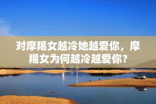 对摩羯女越冷她越爱你，摩羯女为何越冷越爱你？