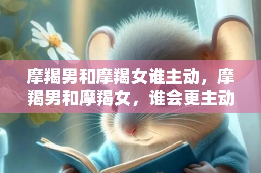 摩羯男和摩羯女谁主动，摩羯男和摩羯女，谁会更主动追求爱情？