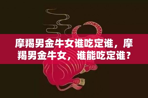 摩羯男金牛女谁吃定谁，摩羯男金牛女，谁能吃定谁？