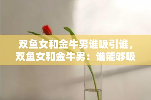 双鱼女和金牛男谁吸引谁，双鱼女和金牛男：谁能够吸引谁？