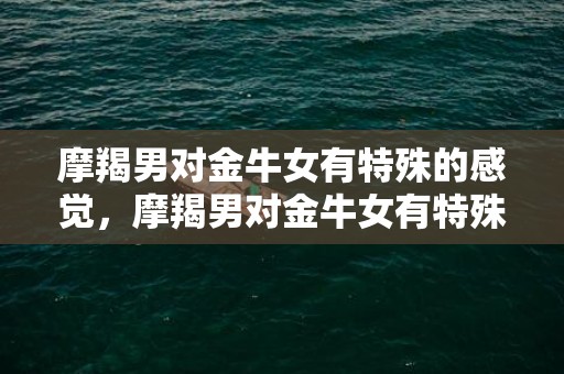 摩羯男对金牛女有特殊的感觉，摩羯男对金牛女有特殊的感觉，究竟是爱情还是友情？