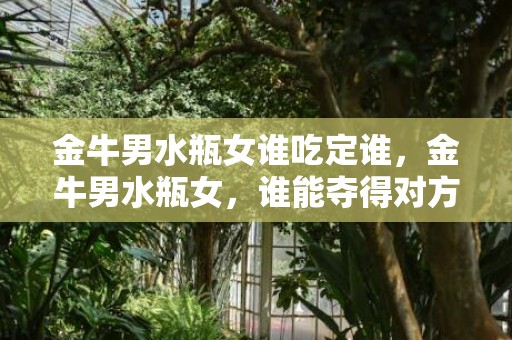金牛男水瓶女谁吃定谁，金牛男水瓶女，谁能夺得对方芳心？