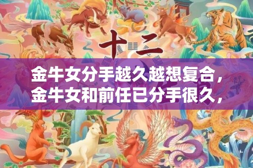 金牛女分手越久越想复合，金牛女和前任已分手很久，为何越来越渴望复合？