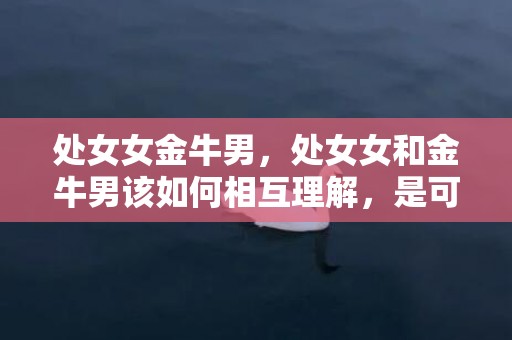 处女女金牛男，处女女和金牛男该如何相互理解，是可能的吗？