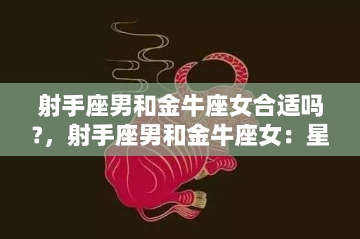 射手座男和金牛座女合适吗?，射手座男和金牛座女：星座之间的默契能打造美好恋情吗？