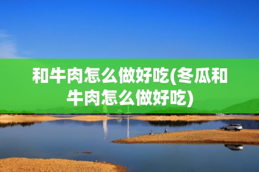 和牛肉怎么做好吃(冬瓜和牛肉怎么做好吃)