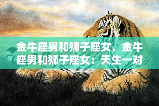 金牛座男和狮子座女，金牛座男和狮子座女：天生一对还是势不可挡的搭配？