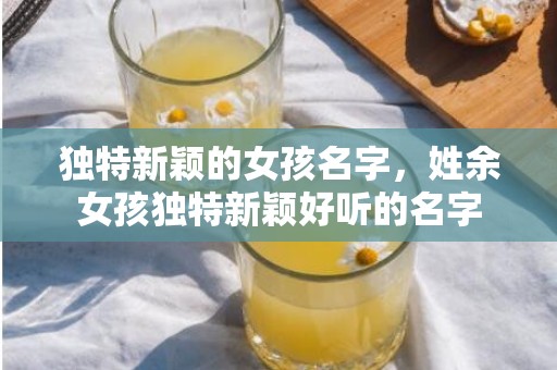 独特新颖的女孩名字，姓余女孩独特新颖好听的名字