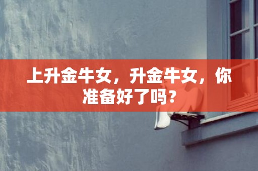 上升金牛女，升金牛女，你准备好了吗？