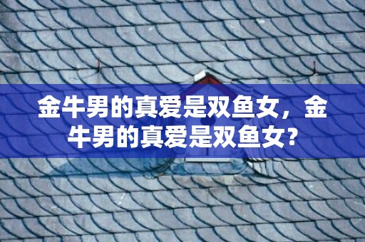 金牛男的真爱是双鱼女，金牛男的真爱是双鱼女？