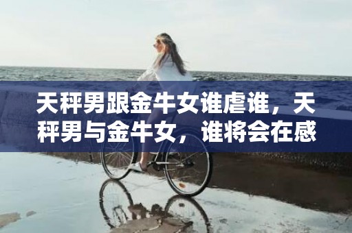 天秤男跟金牛女谁虐谁，天秤男与金牛女，谁将会在感情中占据上风？