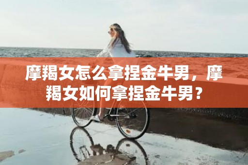 摩羯女怎么拿捏金牛男，摩羯女如何拿捏金牛男？