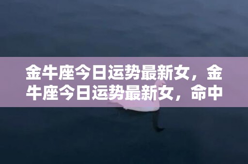 金牛座今日运势最新女，金牛座今日运势最新女，命中注定的转折点在哪里？