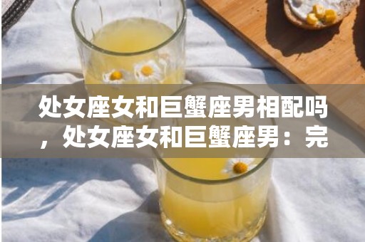 处女座女和巨蟹座男相配吗，处女座女和巨蟹座男：完美的组合吗？