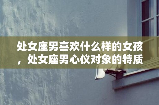 处女座男喜欢什么样的女孩，处女座男心仪对象的特质：哪种女孩最得他喜爱？