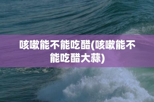 咳嗽能不能吃醋(咳嗽能不能吃醋大蒜)
