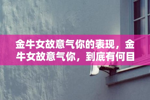 金牛女故意气你的表现，金牛女故意气你，到底有何目的？