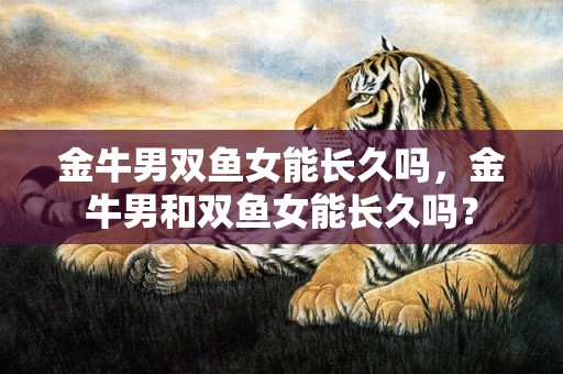 金牛男双鱼女能长久吗，金牛男和双鱼女能长久吗？