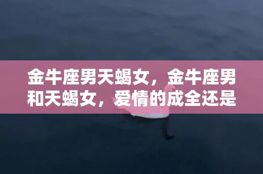 金牛座男天蝎女，金牛座男和天蝎女，爱情的成全还是毁灭？