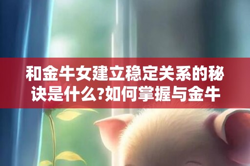 和金牛女建立稳定关系的秘诀是什么?如何掌握与金牛女相处的技巧?