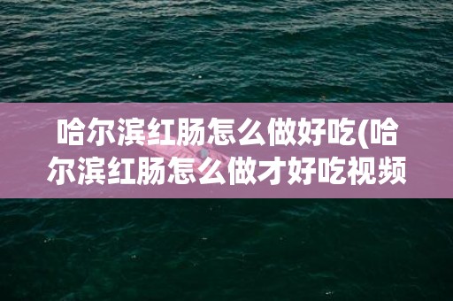 哈尔滨红肠怎么做好吃(哈尔滨红肠怎么做才好吃视频)