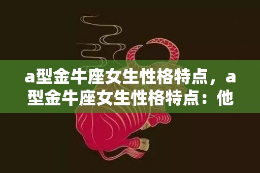a型金牛座女生性格特点，a型金牛座女生性格特点：他们是不是固执的呢？