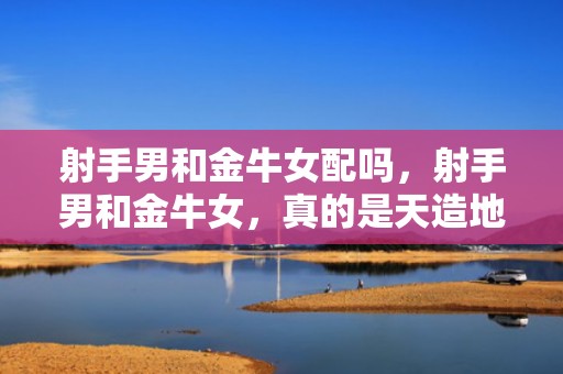 射手男和金牛女配吗，射手男和金牛女，真的是天造地设的一对吗？