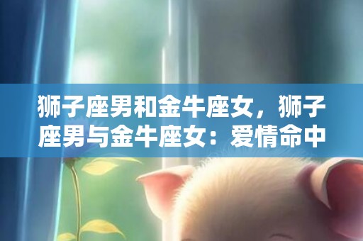 狮子座男和金牛座女，狮子座男与金牛座女：爱情命中注定，还是注定擦肩而过？