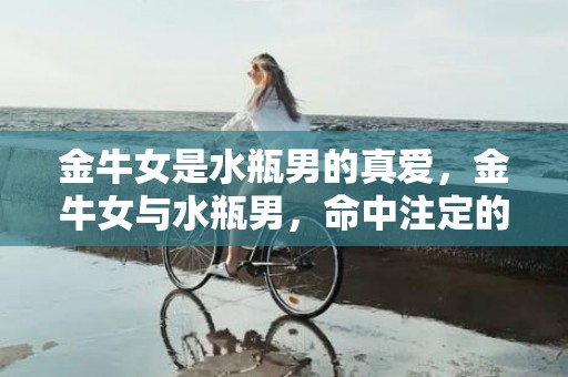 金牛女是水瓶男的真爱，金牛女与水瓶男，命中注定的真爱！