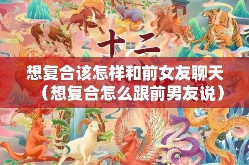 想复合该怎样和前女友聊天（想复合怎么跟前男友说）