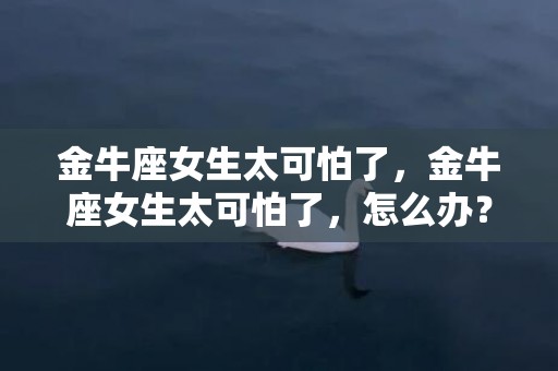 金牛座女生太可怕了，金牛座女生太可怕了，怎么办？