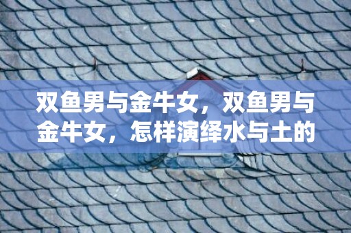双鱼男与金牛女，双鱼男与金牛女，怎样演绎水与土的爱情？