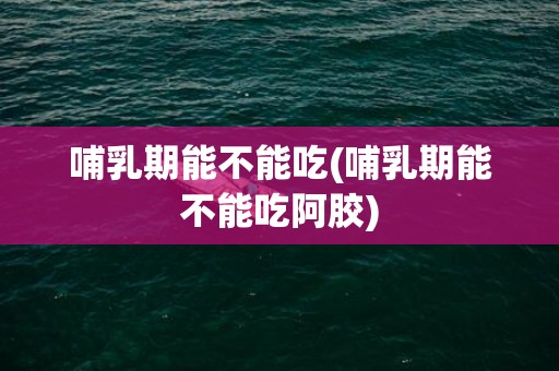 哺乳期能不能吃(哺乳期能不能吃阿胶)