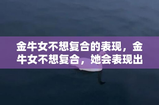 金牛女不想复合的表现，金牛女不想复合，她会表现出怎样的态度？