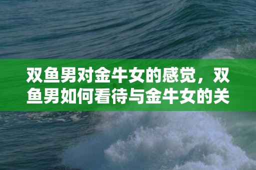 双鱼男对金牛女的感觉，双鱼男如何看待与金牛女的关系？