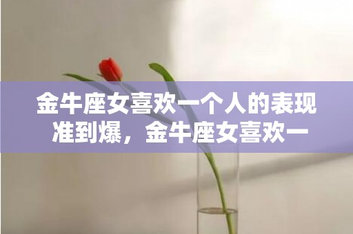 金牛座女喜欢一个人的表现 准到爆，金牛座女喜欢一个人的表现，看上去稳定可靠，不准到爆?