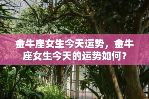 金牛座女生今天运势，金牛座女生今天的运势如何？